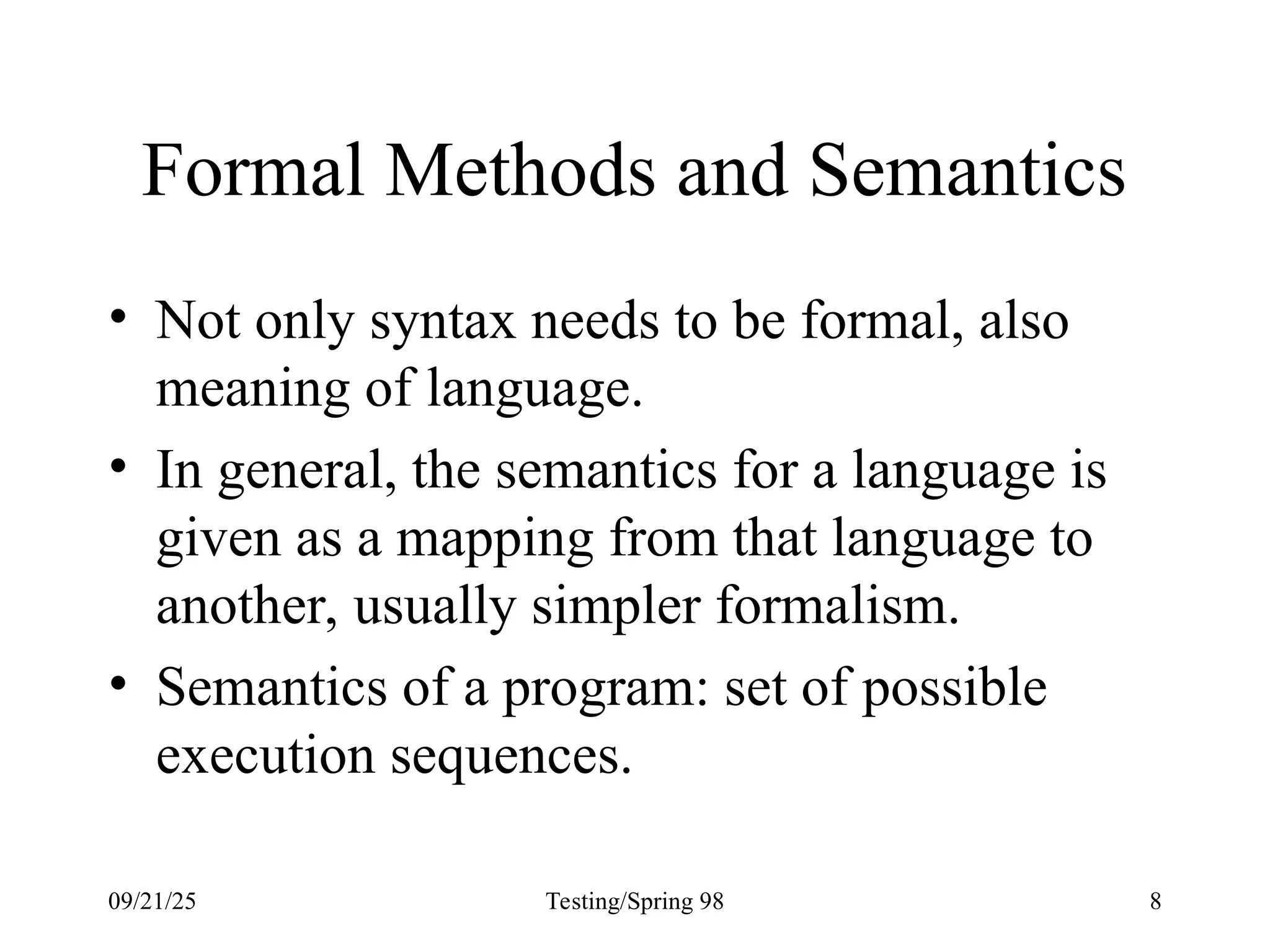09/21/25 Testing/Spring 98 8
Formal Methods and Semantics
• Not only syntax needs to be formal, also
meaning of language.
• In general, the semantics for a language is
given as a mapping from that language to
another, usually simpler formalism.
• Semantics of a program: set of possible
execution sequences.
 