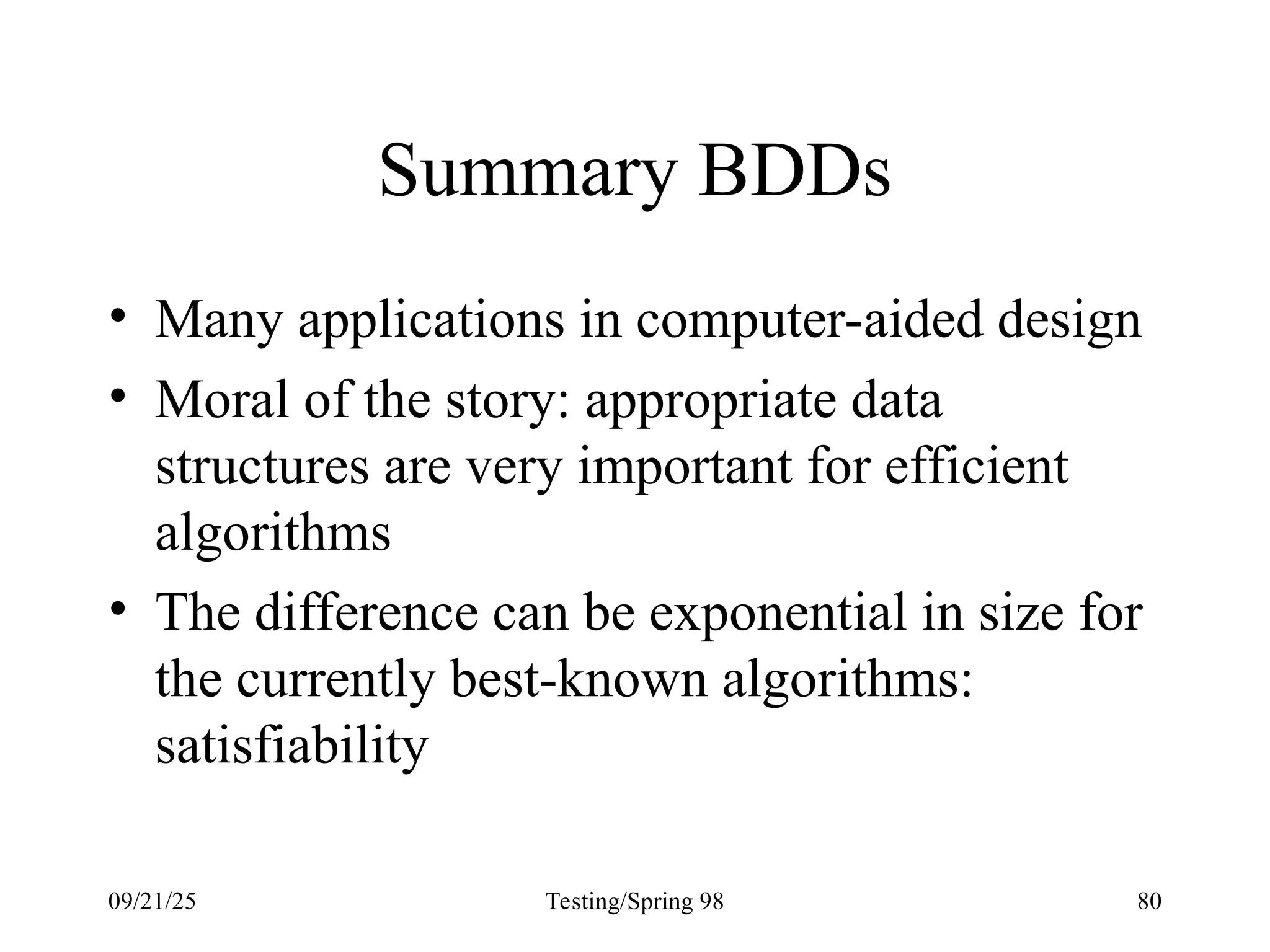 09/21/25 Testing/Spring 98 80
Summary BDDs
• Many applications in computer-aided design
• Moral of the story: appropriate data
structures are very important for efficient
algorithms
• The difference can be exponential in size for
the currently best-known algorithms:
satisfiability
 