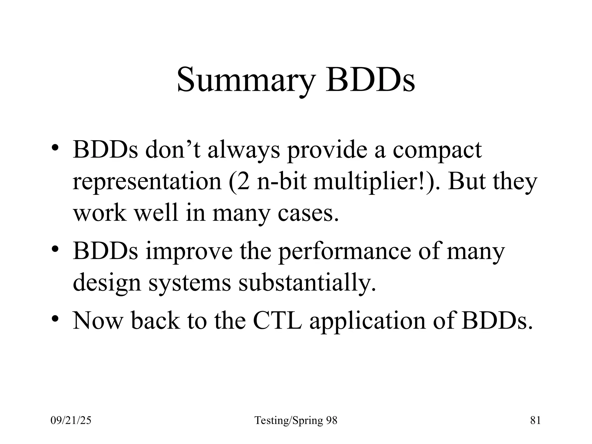09/21/25 Testing/Spring 98 81
Summary BDDs
• BDDs don’t always provide a compact
representation (2 n-bit multiplier!). But they
work well in many cases.
• BDDs improve the performance of many
design systems substantially.
• Now back to the CTL application of BDDs.
 