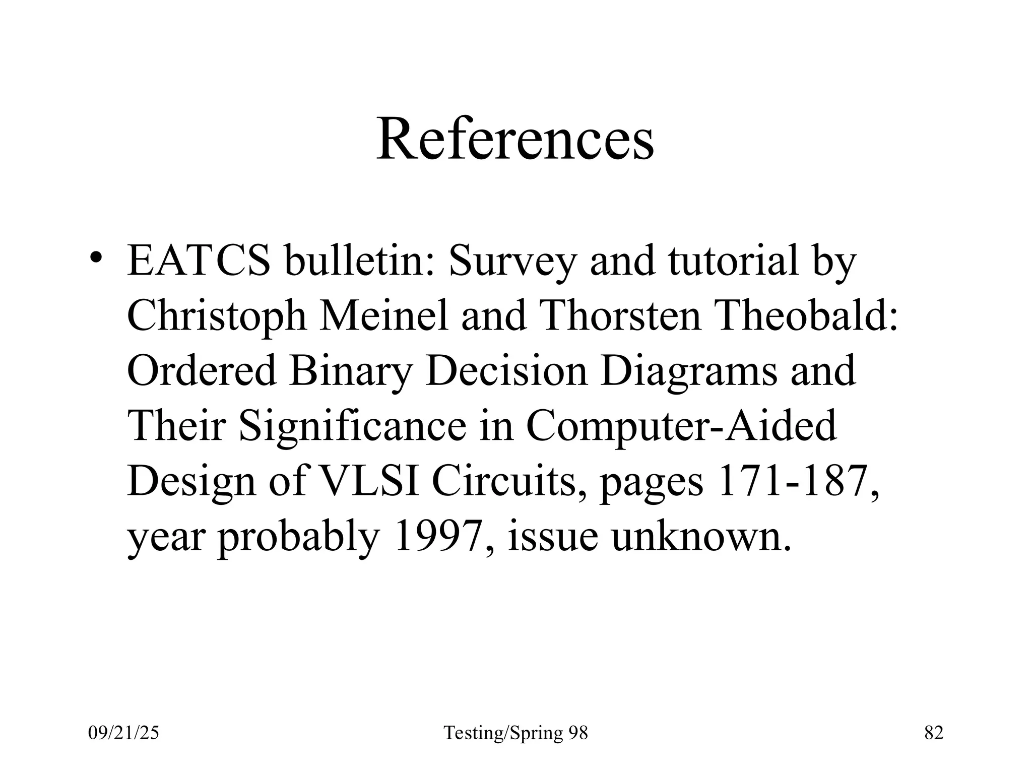 09/21/25 Testing/Spring 98 82
References
• EATCS bulletin: Survey and tutorial by
Christoph Meinel and Thorsten Theobald:
Ordered Binary Decision Diagrams and
Their Significance in Computer-Aided
Design of VLSI Circuits, pages 171-187,
year probably 1997, issue unknown.
 