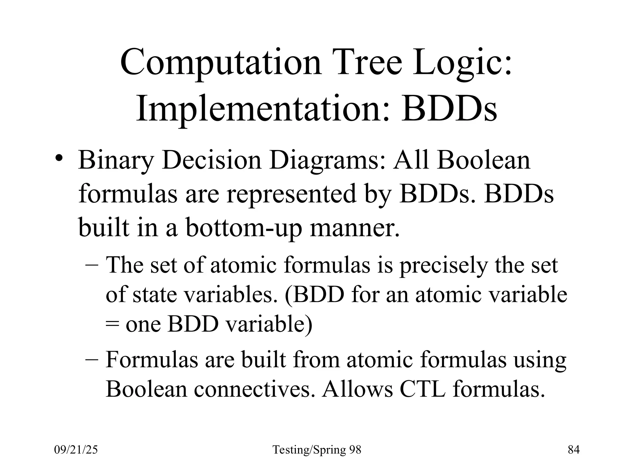 09/21/25 Testing/Spring 98 84
Computation Tree Logic:
Implementation: BDDs
• Binary Decision Diagrams: All Boolean
formulas are represented by BDDs. BDDs
built in a bottom-up manner.
– The set of atomic formulas is precisely the set
of state variables. (BDD for an atomic variable
= one BDD variable)
– Formulas are built from atomic formulas using
Boolean connectives. Allows CTL formulas.
 