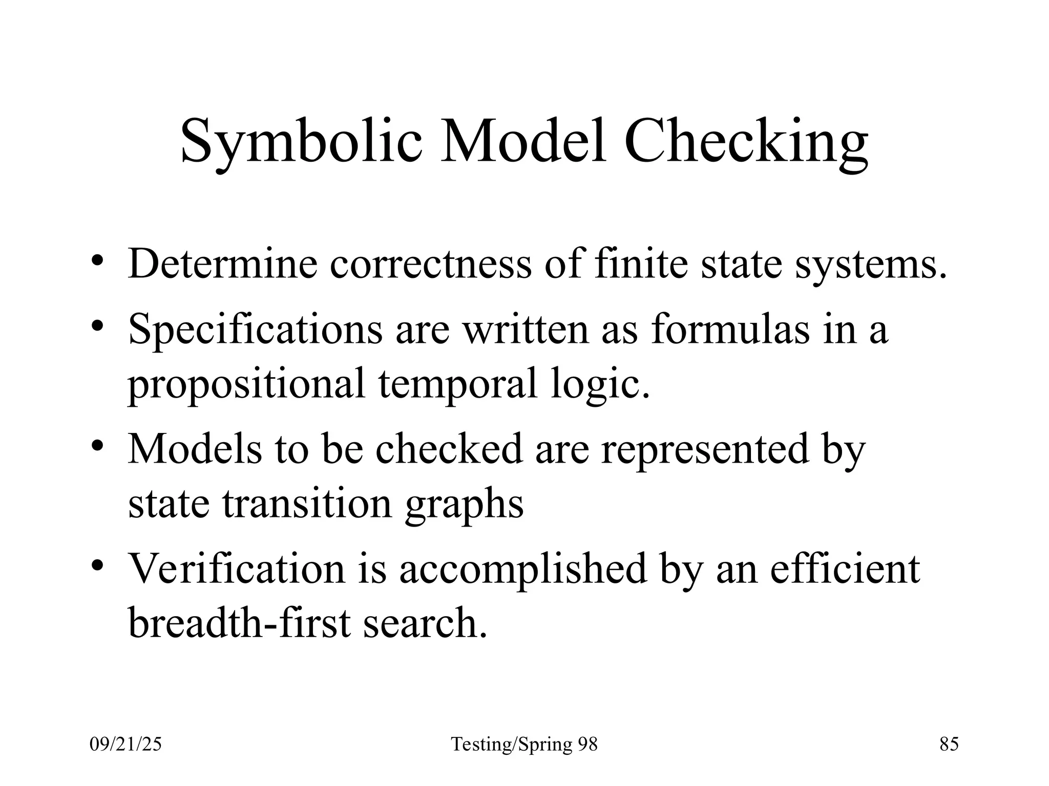 09/21/25 Testing/Spring 98 85
Symbolic Model Checking
• Determine correctness of finite state systems.
• Specifications are written as formulas in a
propositional temporal logic.
• Models to be checked are represented by
state transition graphs
• Verification is accomplished by an efficient
breadth-first search.
 