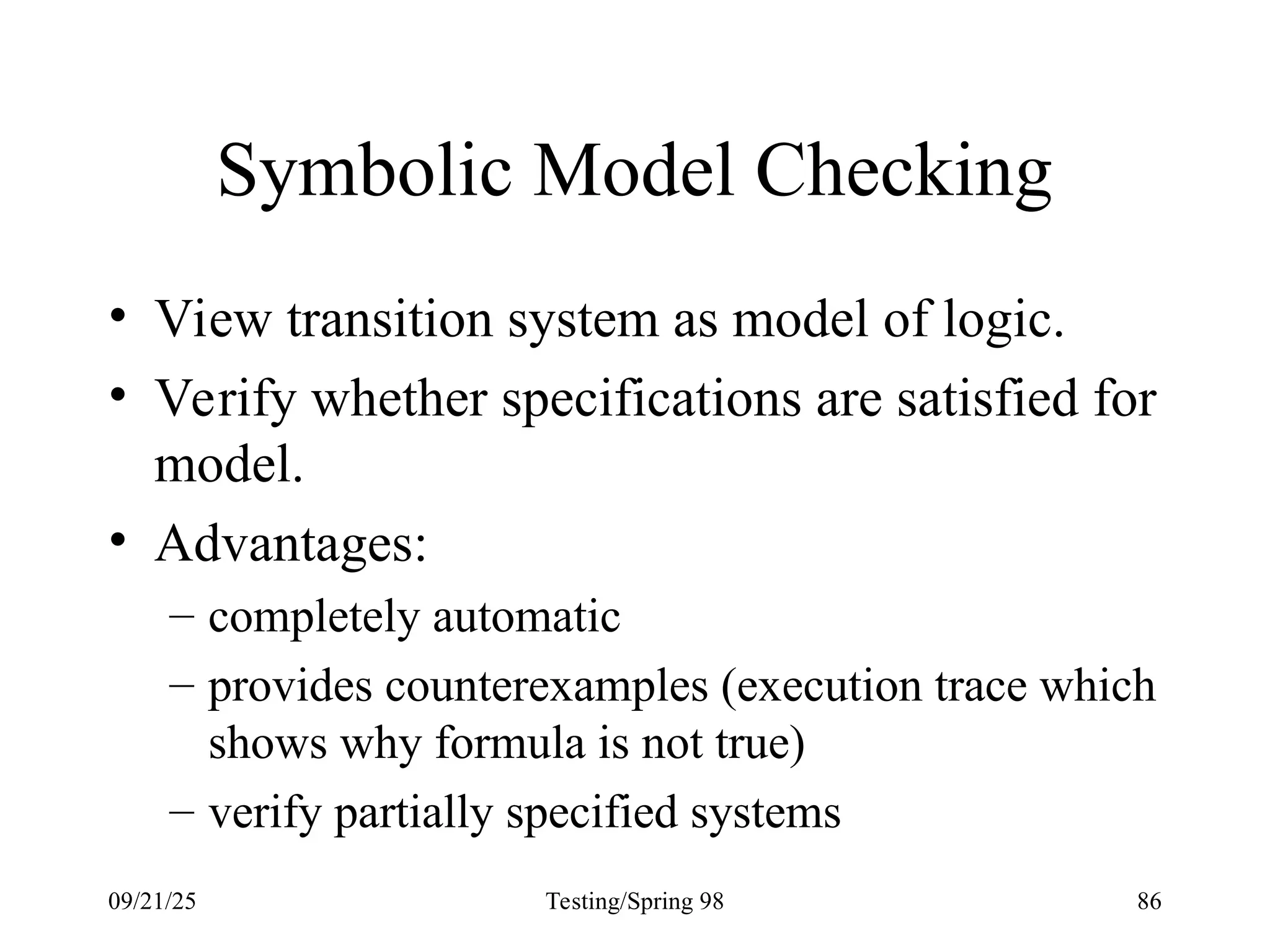09/21/25 Testing/Spring 98 86
Symbolic Model Checking
• View transition system as model of logic.
• Verify whether specifications are satisfied for
model.
• Advantages:
– completely automatic
– provides counterexamples (execution trace which
shows why formula is not true)
– verify partially specified systems
 