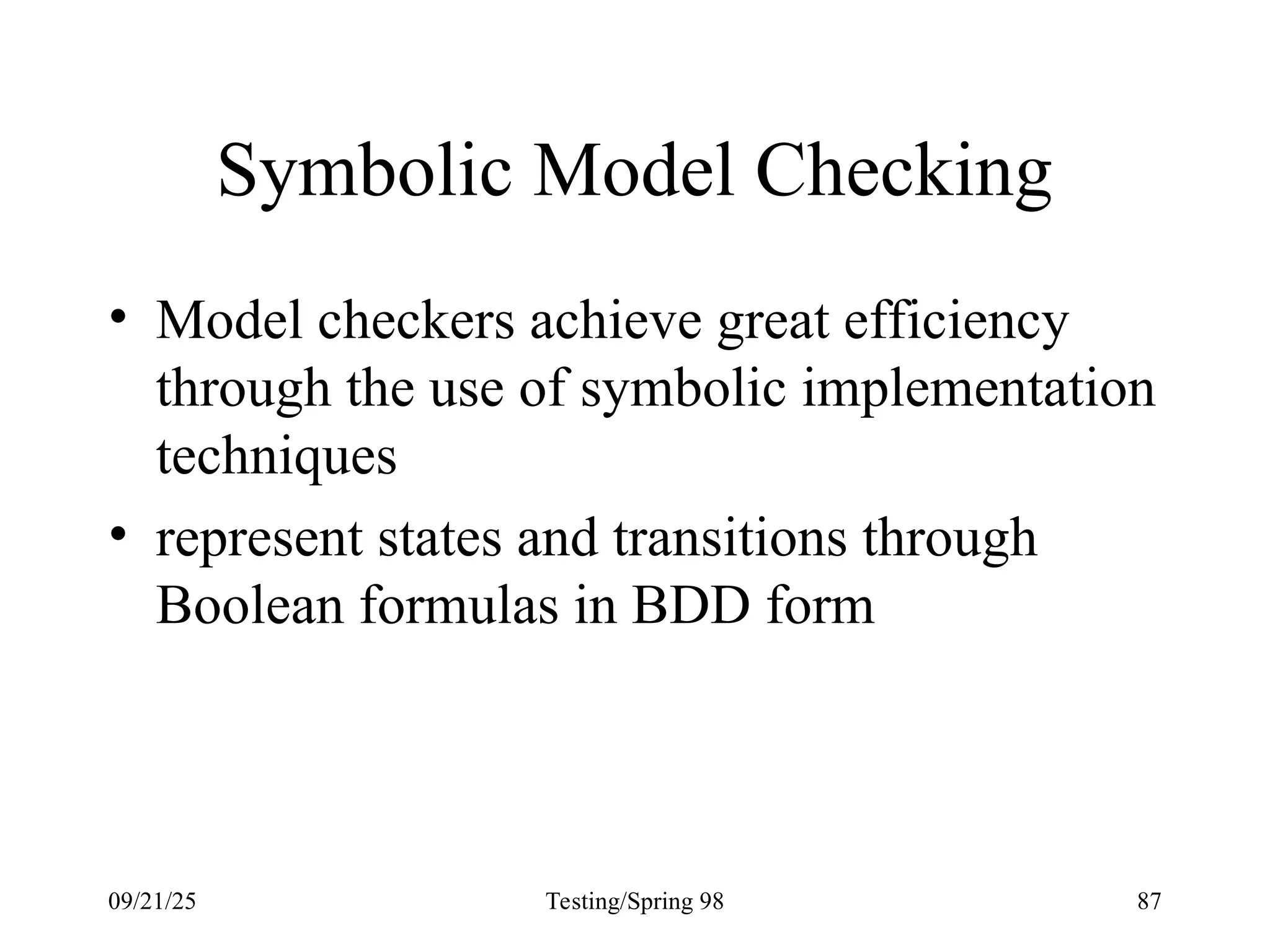 09/21/25 Testing/Spring 98 87
Symbolic Model Checking
• Model checkers achieve great efficiency
through the use of symbolic implementation
techniques
• represent states and transitions through
Boolean formulas in BDD form
 