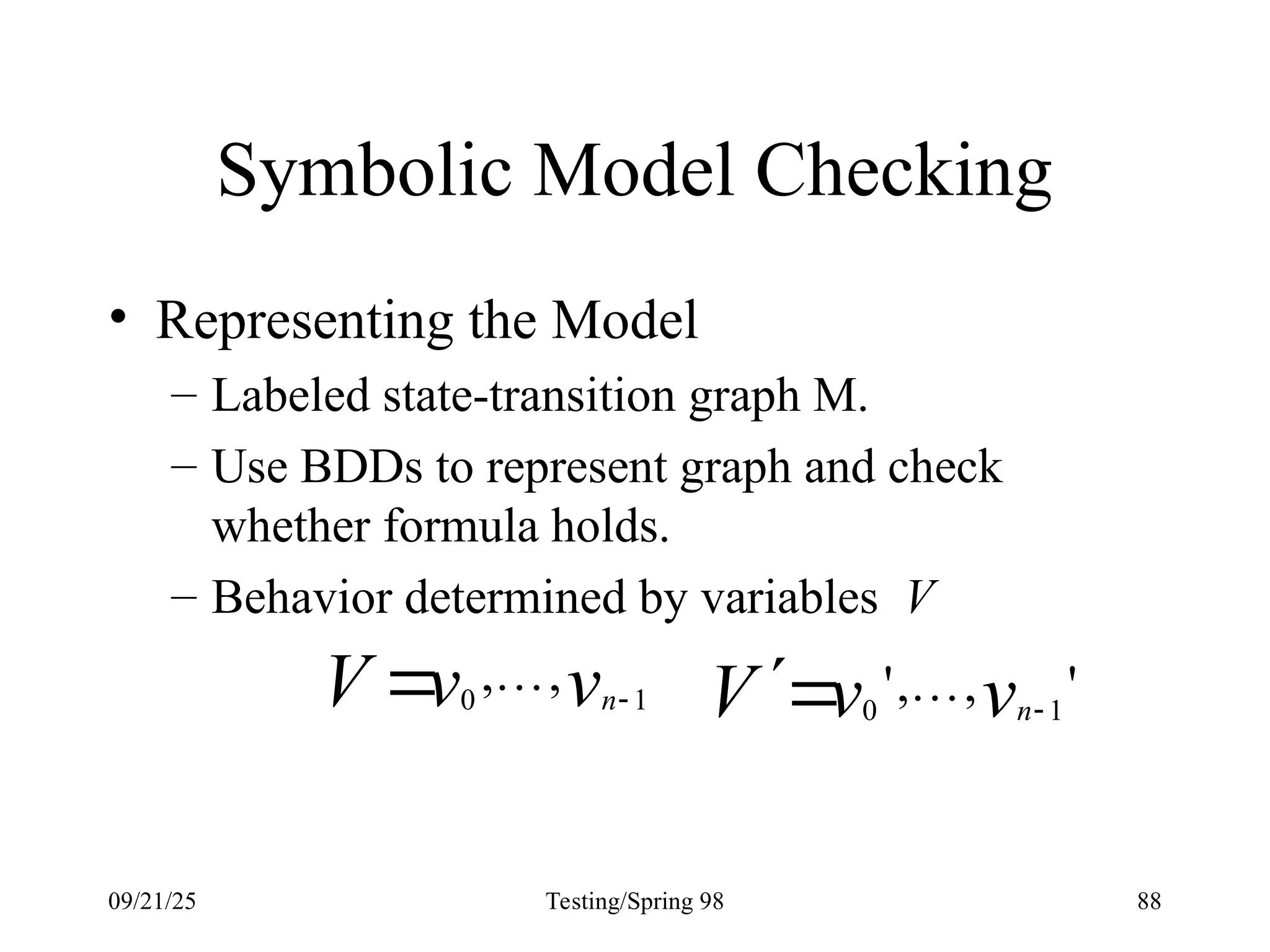 09/21/25 Testing/Spring 98 88
Symbolic Model Checking
• Representing the Model
– Labeled state-transition graph M.
– Use BDDs to represent graph and check
whether formula holds.
– Behavior determined by variables V
v
v
V n 1
0
,
, 
  '
,
,
' 1
0 v
v
V n

 
 