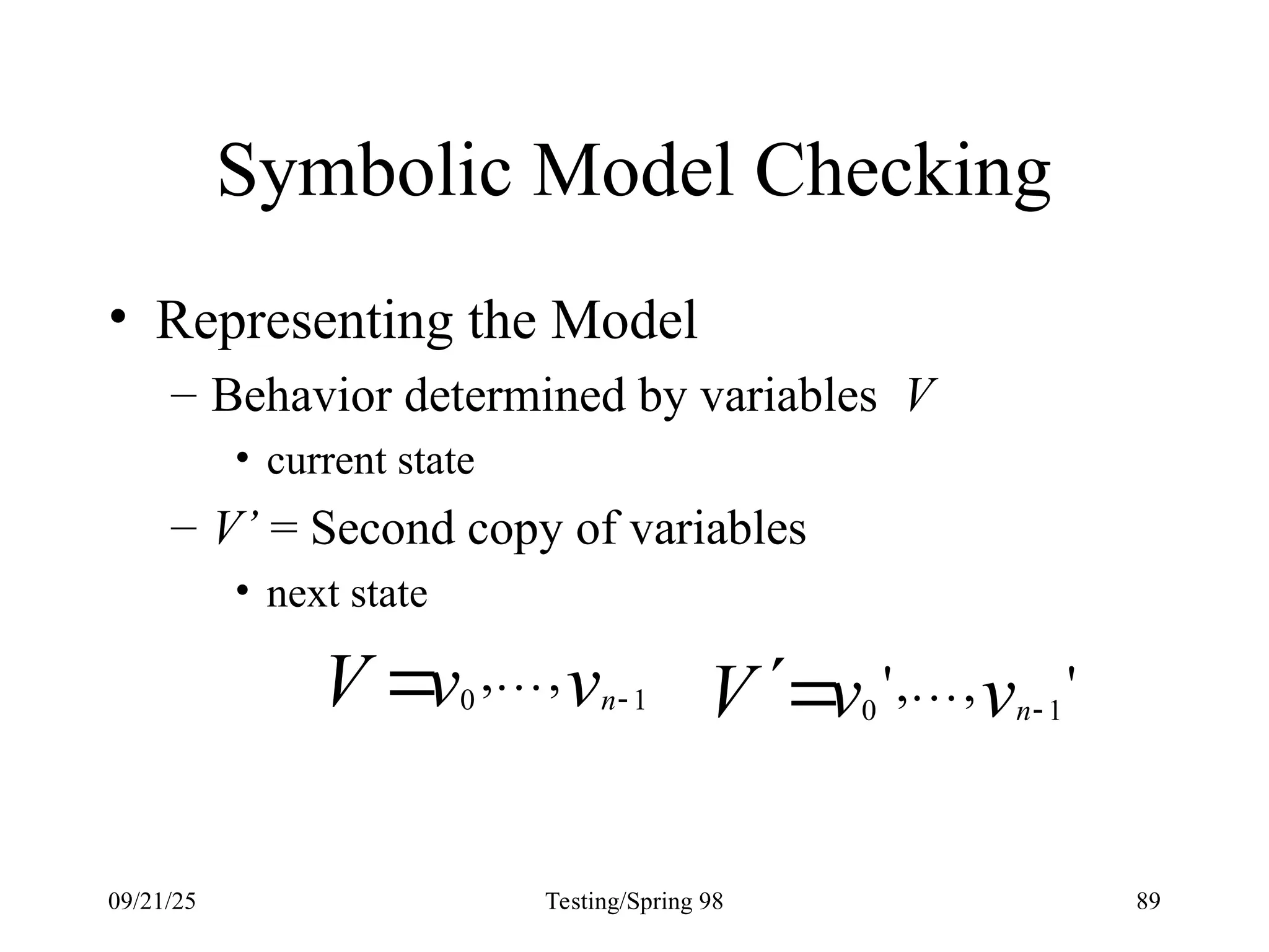 09/21/25 Testing/Spring 98 89
Symbolic Model Checking
• Representing the Model
– Behavior determined by variables V
• current state
– V’ = Second copy of variables
• next state
v
v
V n 1
0
,
, 
  '
,
,
' 1
0 v
v
V n

 
 