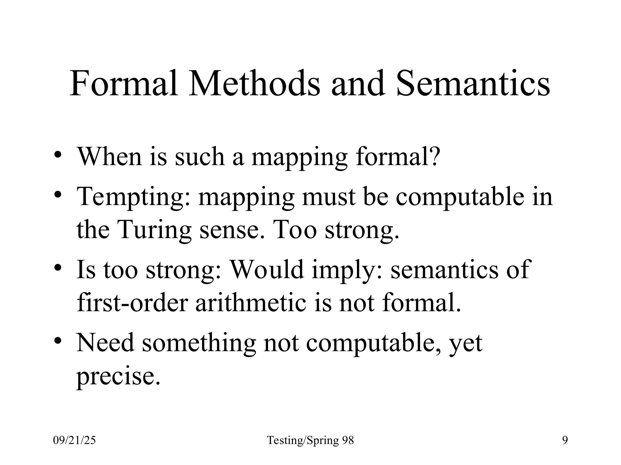 09/21/25 Testing/Spring 98 9
Formal Methods and Semantics
• When is such a mapping formal?
• Tempting: mapping must be computable in
the Turing sense. Too strong.
• Is too strong: Would imply: semantics of
first-order arithmetic is not formal.
• Need something not computable, yet
precise.
 