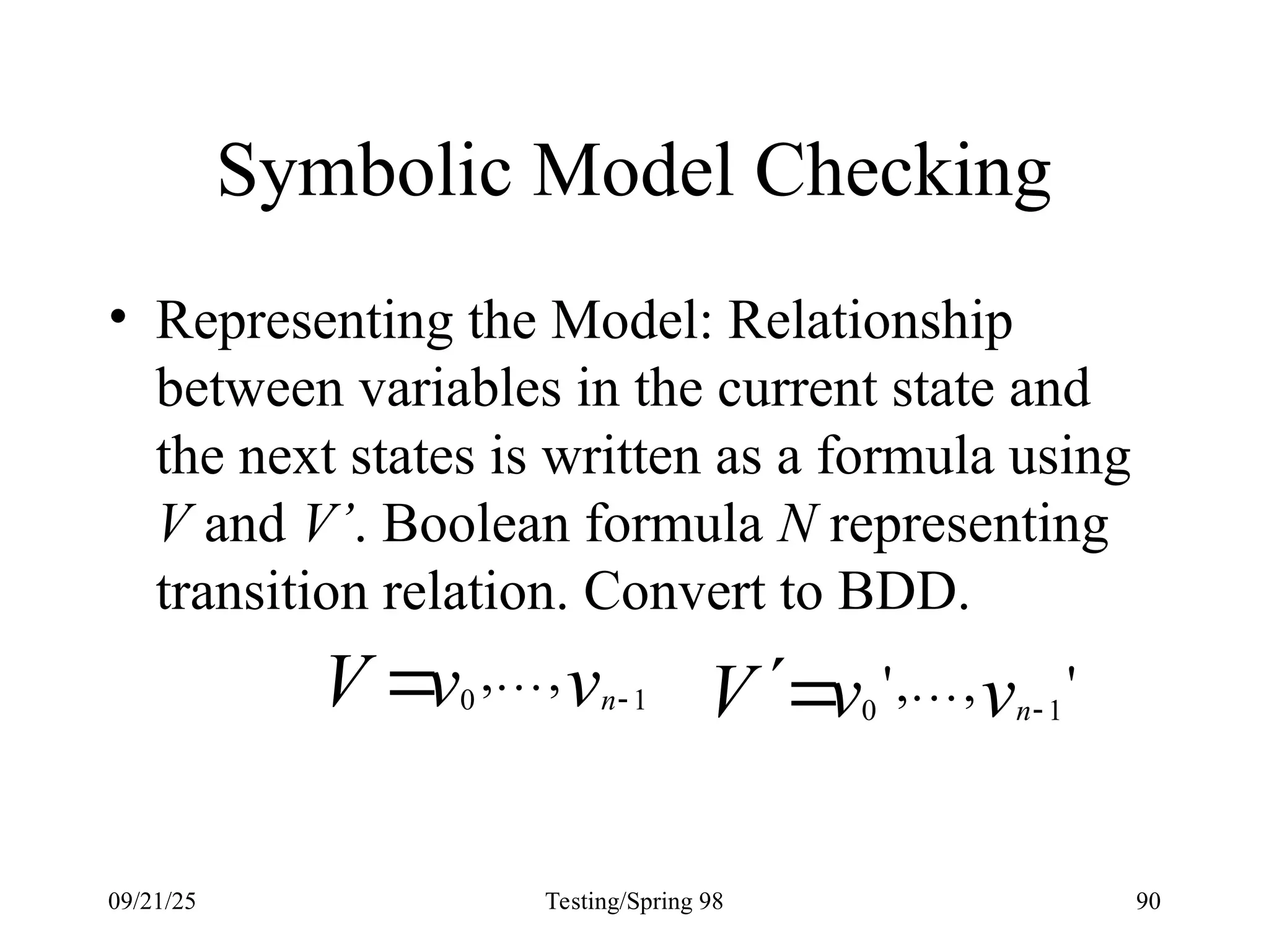 09/21/25 Testing/Spring 98 90
Symbolic Model Checking
• Representing the Model: Relationship
between variables in the current state and
the next states is written as a formula using
V and V’. Boolean formula N representing
transition relation. Convert to BDD.
v
v
V n 1
0
,
, 
  '
,
,
' 1
0 v
v
V n

 
 