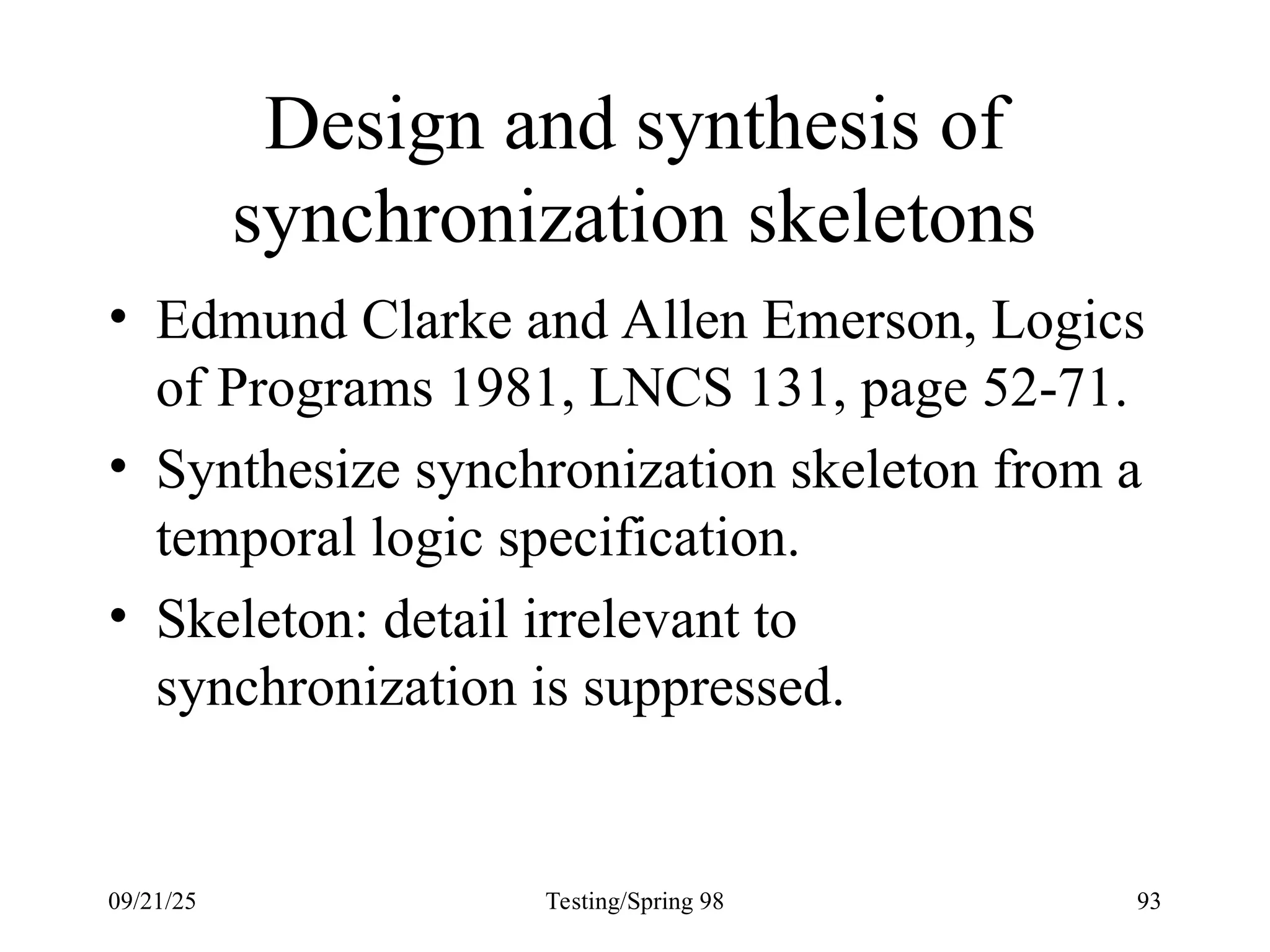 09/21/25 Testing/Spring 98 93
Design and synthesis of
synchronization skeletons
• Edmund Clarke and Allen Emerson, Logics
of Programs 1981, LNCS 131, page 52-71.
• Synthesize synchronization skeleton from a
temporal logic specification.
• Skeleton: detail irrelevant to
synchronization is suppressed.
 