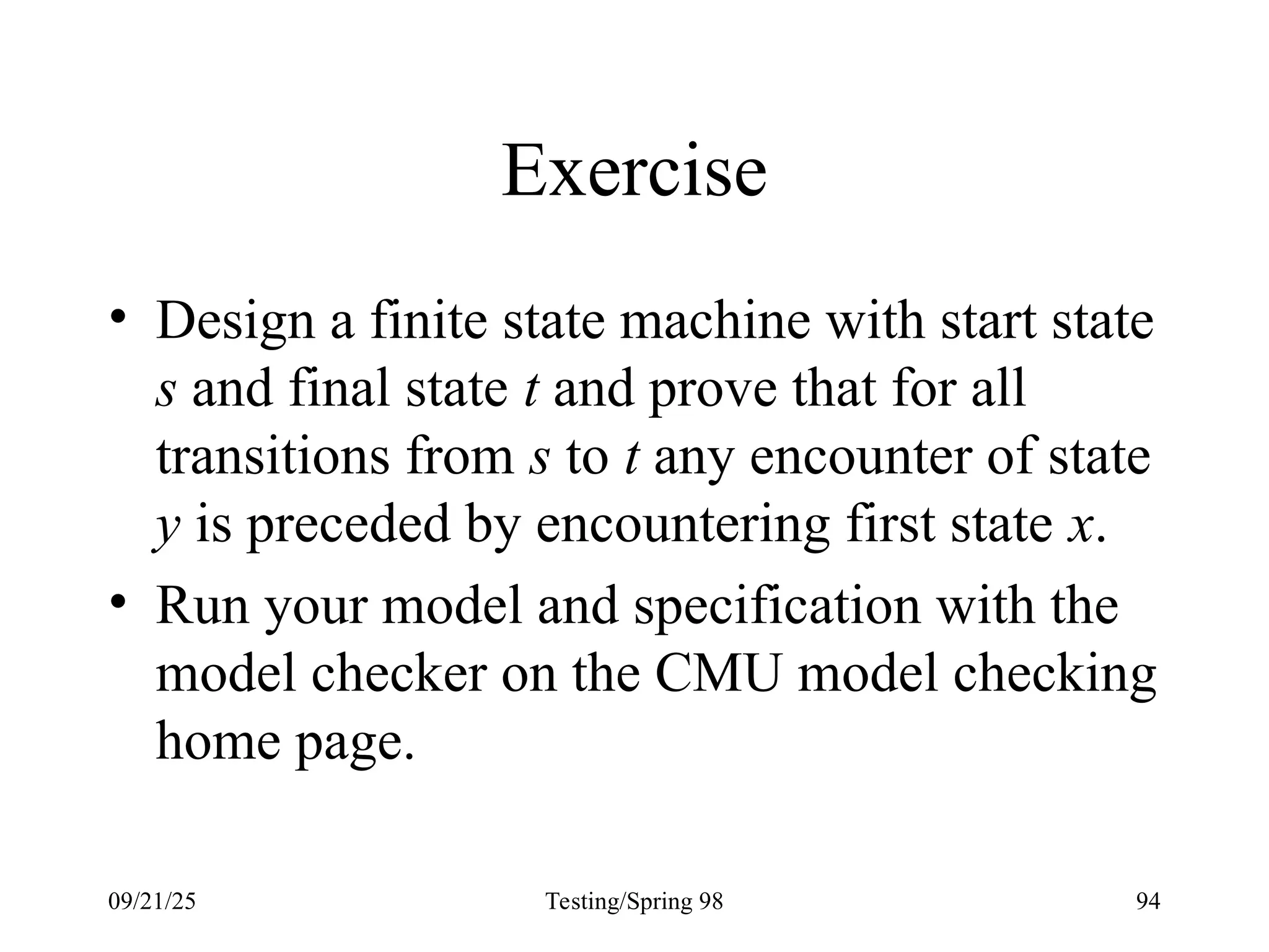 09/21/25 Testing/Spring 98 94
Exercise
• Design a finite state machine with start state
s and final state t and prove that for all
transitions from s to t any encounter of state
y is preceded by encountering first state x.
• Run your model and specification with the
model checker on the CMU model checking
home page.
 