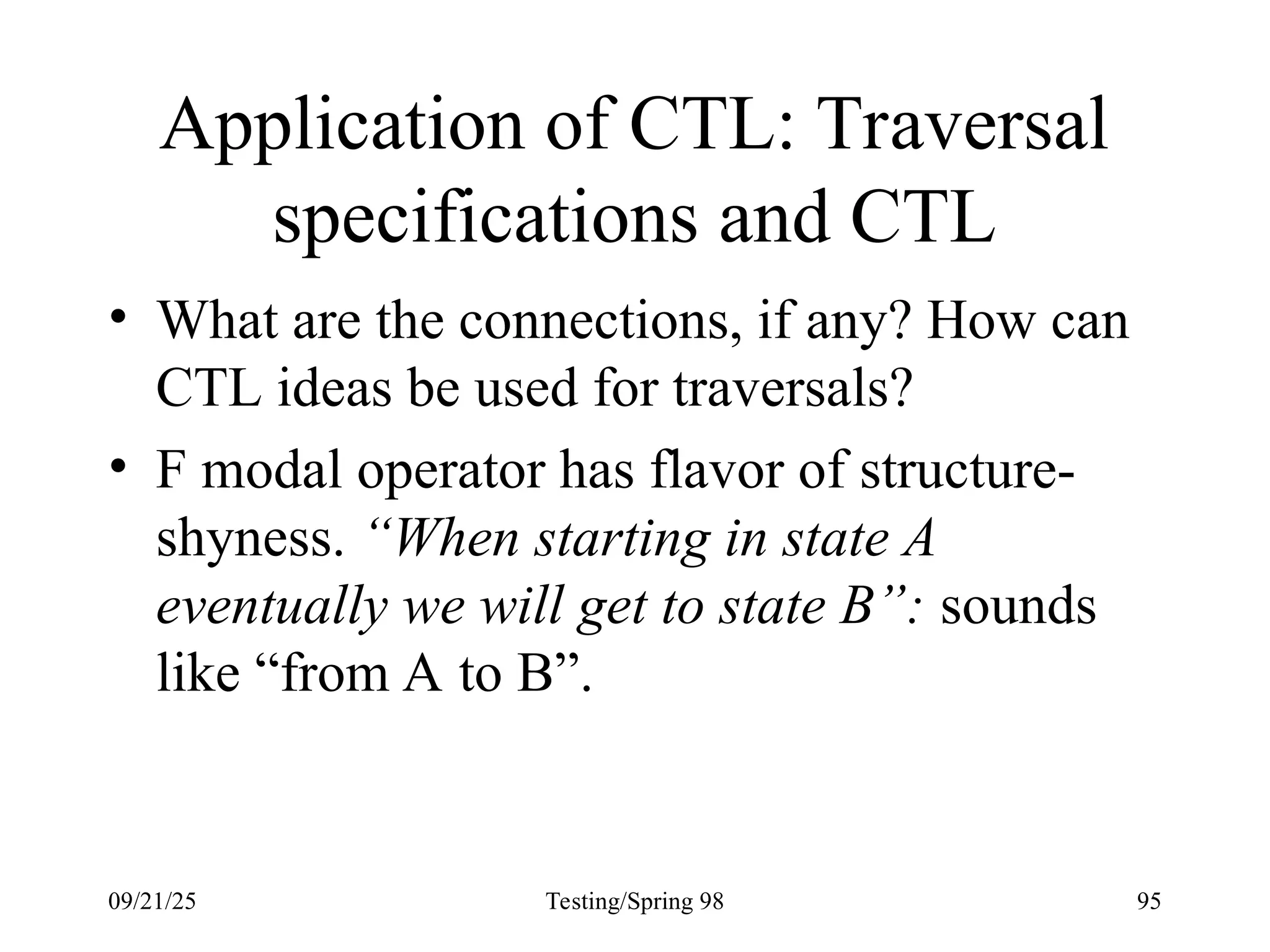 09/21/25 Testing/Spring 98 95
Application of CTL: Traversal
specifications and CTL
• What are the connections, if any? How can
CTL ideas be used for traversals?
• F modal operator has flavor of structure-
shyness. “When starting in state A
eventually we will get to state B”: sounds
like “from A to B”.
 