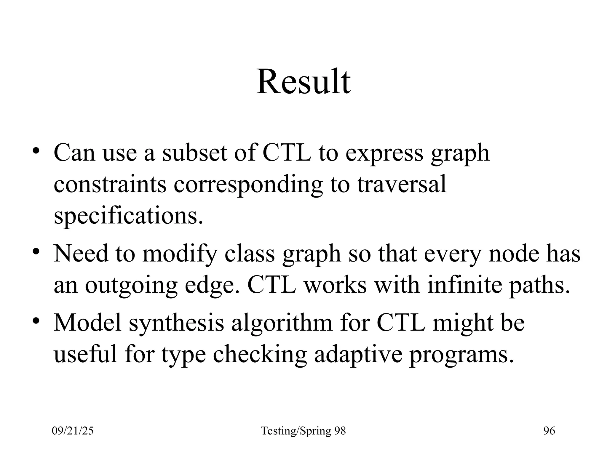 09/21/25 Testing/Spring 98 96
Result
• Can use a subset of CTL to express graph
constraints corresponding to traversal
specifications.
• Need to modify class graph so that every node has
an outgoing edge. CTL works with infinite paths.
• Model synthesis algorithm for CTL might be
useful for type checking adaptive programs.
 