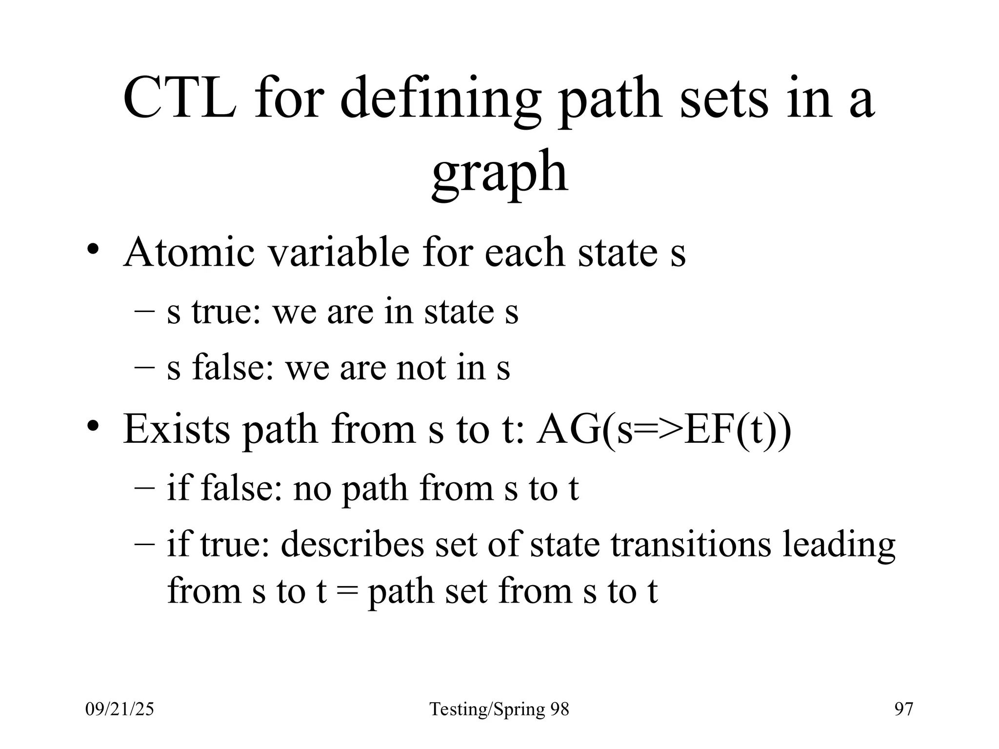 09/21/25 Testing/Spring 98 97
CTL for defining path sets in a
graph
• Atomic variable for each state s
– s true: we are in state s
– s false: we are not in s
• Exists path from s to t: AG(s=>EF(t))
– if false: no path from s to t
– if true: describes set of state transitions leading
from s to t = path set from s to t
 