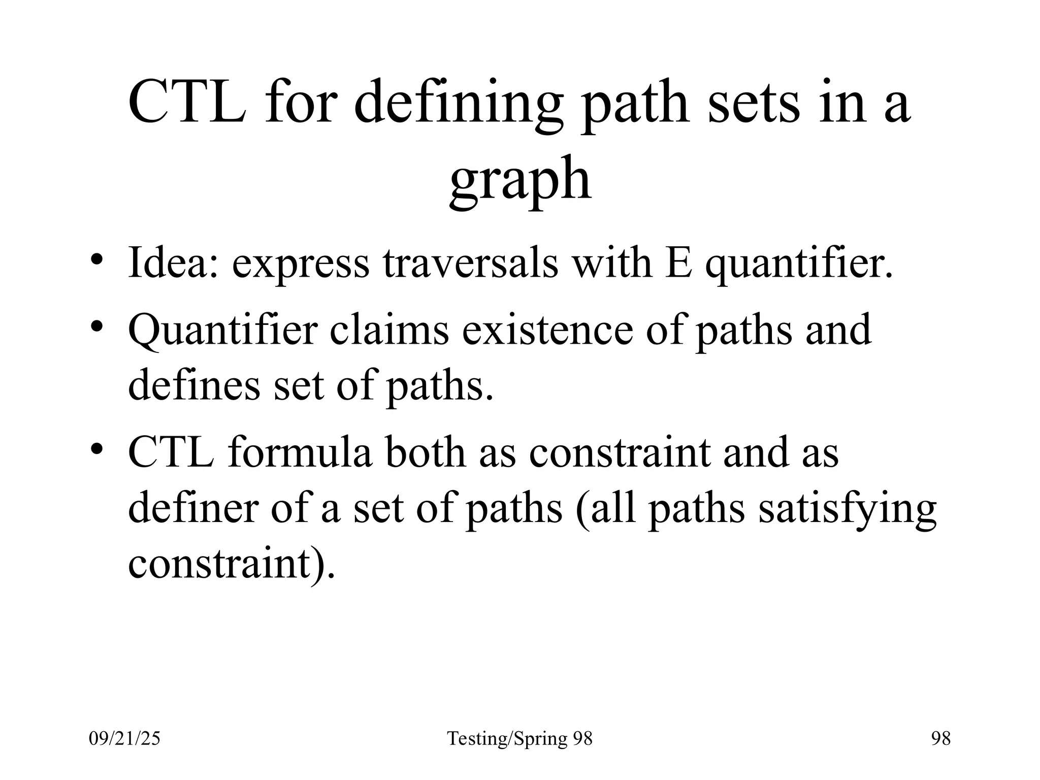 09/21/25 Testing/Spring 98 98
CTL for defining path sets in a
graph
• Idea: express traversals with E quantifier.
• Quantifier claims existence of paths and
defines set of paths.
• CTL formula both as constraint and as
definer of a set of paths (all paths satisfying
constraint).
 