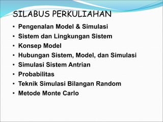 SILABUS PERKULIAHAN
• Pengenalan Model & Simulasi
• Konsep Model
• Hubungan Sistem, Model, dan Simulasi
• Teknik Simulasi Bilangan Random
• Metode Monte Carlo
• Sistem dan Lingkungan Sistem
• Simulasi Sistem Antrian
• Probabilitas
 