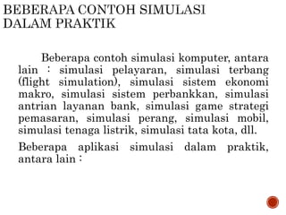 Beberapa contoh simulasi komputer, antara
lain : simulasi pelayaran, simulasi terbang
(flight simulation), simulasi sistem ekonomi
makro, simulasi sistem perbankkan, simulasi
antrian layanan bank, simulasi game strategi
pemasaran, simulasi perang, simulasi mobil,
simulasi tenaga listrik, simulasi tata kota, dll.
Beberapa aplikasi simulasi dalam praktik,
antara lain :
 