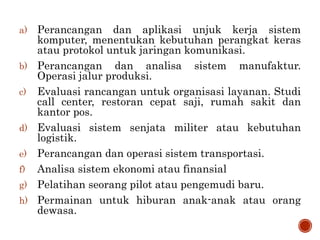 a) Perancangan dan aplikasi unjuk kerja sistem
komputer, menentukan kebutuhan perangkat keras
atau protokol untuk jaringan komunikasi.
b) Perancangan dan analisa sistem manufaktur.
Operasi jalur produksi.
c) Evaluasi rancangan untuk organisasi layanan. Studi
call center, restoran cepat saji, rumah sakit dan
kantor pos.
d) Evaluasi sistem senjata militer atau kebutuhan
logistik.
e) Perancangan dan operasi sistem transportasi.
f) Analisa sistem ekonomi atau finansial
g) Pelatihan seorang pilot atau pengemudi baru.
h) Permainan untuk hiburan anak-anak atau orang
dewasa.
 