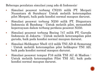 Beberapa peralatan simulasi yang ada di Indonesia:
 Simulasi pesawat terbang CN235 milik PT. Merpati
Nusantara di Surabaya: Untuk melatih keterampilan
pilot Merpati, baik pada kondisi normal maupun darurat.
 Simulasi pesawat terbang N250 milik PT. Dirgantara
Indonesia di Bandung : Untuk melatih pilot, menambah
kepercayaan dalam terbang perdana pesawat N250.
 Simulasi pesawat terbang Boeing 747 milik PT. Garuda
Indonesia di Jakarta : Untuk melatih keterampilan pilot
garuda, baik pada kondisi normal maupun darurat.
 Simulasi Helikopter Nbell 412 milik TNI AD di Semarang
: Untuk melatih keterampilan pilot helikopter TNI AD,
baik pada kondisi normal maupun darurat.
 Simulasi pesawat tempur F16 milik TNI AU di Madiun :
Untuk melatih keterampilan Pilot TNI AU, baik pada
kondisi normal maupun darurat.
 