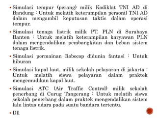  Simulasi tempur (perang) milik Kodiklat TNI AD di
Bandung : Untuk melatih keterampilan personil TNI AD
dalam mengambil keputusan taktis dalam operasi
tempur.
 Simulasi tenaga listrik milik PT. PLN di Surabaya
Banten : Untuk melatih keterampilan karyawan PLN
dalam mengendalikan pembangkitan dan beban sistem
tenaga listrik.
 Simulasi permainan Robocop didunia fantasi : Untuk
hiburan
 Simulasi kapal laut, milik sekolah pelayaran di jakarta :
Untuk melatih siswa pelayaran dalam praktek
mengemudikan kapal laut.
 Simulasi ATC (Air Traffic Control) milik sekolah
penerbang di Curug Tangerang : Untuk melatih siswa
sekolah penerbang dalam praktek mengendalikan sistem
lalu lintas udara pada suatu bandara tertentu.
 Dll
 