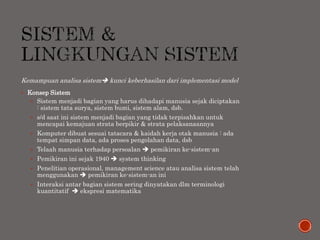 Kemampuan analisa sistem kunci keberhasilan dari implementasi model
 Konsep Sistem
 Sistem menjadi bagian yang harus dihadapi manusia sejak diciptakan
: sistem tata surya, sistem bumi, sistem alam, dsb.
 s/d saat ini sistem menjadi bagian yang tidak terpisahkan untuk
mencapai kemajuan strata berpikir & strata pelaksanaannya
 Komputer dibuat sesuai tatacara & kaidah kerja otak manusia : ada
tempat simpan data, ada proses pengolahan data, dsb
 Telaah manusia terhadap persoalan  pemikiran ke-sistem-an
 Pemikiran ini sejak 1940  system thinking
 Penelitian operasional, management science atau analisa sistem telah
menggunakan  pemikiran ke-sistem-an ini
 Interaksi antar bagian sistem sering dinyatakan dlm terminologi
kuantitatif  ekspresi matematika
 