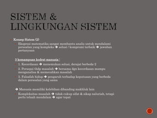  Konsep Sistem (2)
 Ekspresi matematika sangat membantu analis untuk mendalami
persoalan yang kompleks  solusi / kompromi terbaik  jawaban
pertanyaan
3 kemampuan kodrat manusia :
 1. Kecerdasan  menemukan solusi, derajat berbeda-2
 2. Persepsi thdp masalah  bersama dgn kecerdasan mampu
menganalisa & memecahkan masalah
 3. Falsafah hidup  pengaruh terhadap keputusan yang berbeda
dalam persoalan yang sama
 Manusia memiliki kelebihan dibanding makhluk lain
 Kompleksitas masalah  tidak cukup sifat & sikap naluriah, tetapi
perlu telaah mendalam  agar tepat
 