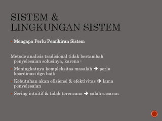  Mengapa Perlu Pemikiran Sistem
Metode analisis tradisional tidak bertambah
penyelesaian solusinya, karena :
 Meningkatnya kompleksitas masalah  perlu
koordinasi dgn baik
 Kebutuhan akan efisiensi & efektivitas  lama
penyelesaian
 Sering intuitif & tidak terencana  salah sasaran
 