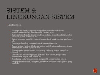  Apa Itu Sistem
 Sekumpulan objek yang tergabung dalam suatu interaksi atau
kesalingtergantungan (interpedensi) yang teratur.
 Manusia terus berada dlm sistem transportasi, sistem kesehatan, sistem
produksi, sistem distribusi, dll
 Sistem keluarga memiliki elemen : suami, istri, anak, mertua, pembantu,
dsb.
 Elemen perlu saling interaksi untuk mencapai tujuan
 Contoh sistem : sistem lalulintas, sistem politik, sistem ekonomi, sistem
manufaktur, sistem layanan, dsb.
 Pemodel perlu pengetahuan yang cukup terhadap sistem yang akan
ditelaah
 Analis hanya bisa mempelajari perilaku dari sistem, tetapi tidak
memodelkan bagian dari sistem itu
 Model yang baik, bukan semata mengambil semua bagian sistem
 Tetapi perlu menelaah, mengkaji, membuat prediktif dari kejadian yang
mungkin
 