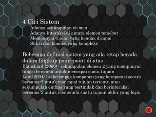 4 Ciri Sistem
Adanya sekumpulan elemen
Adanya interaksi di antara elemen tersebut
Mempunyai tujuan yang hendak dicapai
Situsi dan kondisi yang kompleks
Beberapa definisi sistem yang ada tetap berada
dalam lingkup point-point di atas
Blanchard (2000) : sekumpulan elemen-2 yang mempunyai
fungsi bersama untuk mencapai suatu tujuan
Law (2004) : sekelompok komponen yang beroperasi secara
bersama-2 untuk mencapai tujuan tertentu atau
sekumpulan entitas yang bertindak dan berinteraksi
bersama-2 untuk memenuhi suatu tujuan akhir yang logis
 