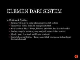 ELEMEN DARI SISTEM
a. Entitas & Atribut
 Entitas : item-item yang akan diproses oleh sistem
 Proses bisa benda konkrit, maupun abstrak
 Karakteristik khas : biaya, bentuk, prioritas, kualitas & kondisi
 Atribut : segala sesuatu yang menjadi properti dari entitas
 Misal : kasir (entitas), skill kasir (atribut)
 Bentuk-bentuk Entitas : Bernyawa, tidak bernyawa, tidak dapat
diraba (abstrak)
 