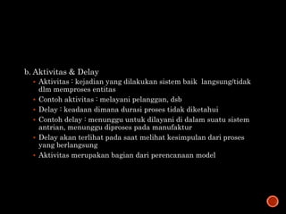 b. Aktivitas & Delay
 Aktivitas : kejadian yang dilakukan sistem baik langsung/tidak
dlm memproses entitas
 Contoh aktivitas : melayani pelanggan, dsb
 Delay : keadaan dimana durasi proses tidak diketahui
 Contoh delay : menunggu untuk dilayani di dalam suatu sistem
antrian, menunggu diproses pada manufaktur
 Delay akan terlihat pada saat melihat kesimpulan dari proses
yang berlangsung
 Aktivitas merupakan bagian dari perencanaan model
 