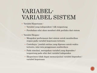  Variabel Keputusan :
 Variabel yang independent / tdk tergantung
 Perubahan nilai akan memberi efek perilaku dari sistem
 Variabel Respon :
 Mengukur performansi dari sistem untuk memberikan
respon pada variabel keputusan tertentu
 Contohnya : jumlah entitas yang diproses untuk waktu
tertentu, rata-rata penggunaan sumberdaya
 Pada simulasi, merupakan variabel yang dependen /
tergantung pada nilai dari variabel independen
 Eksperimen tidak dapat memanipulasi variabel dependen /
variabel keputusan
 