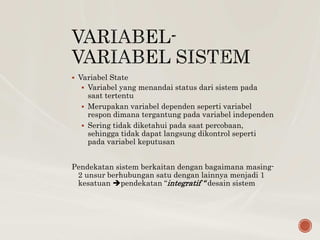  Variabel State
 Variabel yang menandai status dari sistem pada
saat tertentu
 Merupakan variabel dependen seperti variabel
respon dimana tergantung pada variabel independen
 Sering tidak diketahui pada saat percobaan,
sehingga tidak dapat langsung dikontrol seperti
pada variabel keputusan
Pendekatan sistem berkaitan dengan bagaimana masing-
2 unsur berhubungan satu dengan lainnya menjadi 1
kesatuan pendekatan “integratif “ desain sistem
 