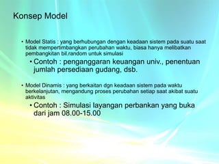 Konsep Model
• Model Statis : yang berhubungan dengan keadaan sistem pada suatu saat
tidak mempertimbangkan perubahan waktu, biasa hanya melibatkan
pembangkitan bil.random untuk simulasi
• Contoh : penganggaran keuangan univ., penentuan
jumlah persediaan gudang, dsb.
• Model Dinamis : yang berkaitan dgn keadaan sistem pada waktu
berkelanjutan, mengandung proses perubahan setiap saat akibat suatu
aktivitas
• Contoh : Simulasi layangan perbankan yang buka
dari jam 08.00-15.00
 
