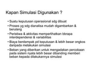 Kapan Simulasi Digunakan ?
• Suatu keputusan operasional sdg dibuat
• Proses yg sdg dianalisa mudah digambarkan &
berulang
• Peristiwa & aktivitas memperlihatkan bbrapa
interdependensi & variabilitas
• Biaya berdampak pd keputusan & lebih besar ongkos
daripada melakukan simulasi
• Beban yang diberikan untuk mengadakan percobaan
pada sistem nyata lebih besar dibanding memberi
beban kepada dilakukannya simulasi
 