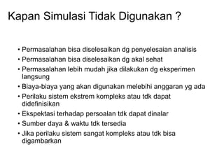 Kapan Simulasi Tidak Digunakan ?
• Permasalahan bisa diselesaikan dg penyelesaian analisis
• Permasalahan bisa diselesaikan dg akal sehat
• Permasalahan lebih mudah jika dilakukan dg eksperimen
langsung
• Biaya-biaya yang akan digunakan melebihi anggaran yg ada
• Perilaku sistem ekstrem kompleks atau tdk dapat
didefinisikan
• Ekspektasi terhadap persoalan tdk dapat dinalar
• Sumber daya & waktu tdk tersedia
• Jika perilaku sistem sangat kompleks atau tdk bisa
digambarkan
 