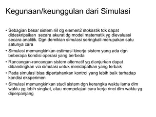 Kegunaan/keunggulan dari Simulasi
• Sebagian besar sistem riil dg elemen2 stokastik tdk dapat
dideskripsikan secara akurat dg model matematik yg dievaluasi
secara analitik. Dgn demikian simulasi seringkali merupakan satu
satunya cara
• Simulasi memungkinkan estimasi kinerja sistem yang ada dgn
beberapa kondisi operasi yang berbeda
• Rancangan-rancangan sistem alternatif yg dianjurkan dapat
dibandingkan via simulasi untuk mendapatkan yang terbaik
• Pada simulasi bisa dipertahankan kontrol yang lebih baik terhadap
kondisi eksperimen
• Simulasi memungkinkan studi sistem dgn kerangka waktu lama dlm
waktu yg lebih singkat, atau mempelajari cara kerja rinci dlm waktu yg
diperpanjang
 