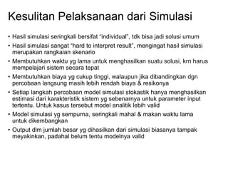 Kesulitan Pelaksanaan dari Simulasi
• Hasil simulasi seringkali bersifat “individual”, tdk bisa jadi solusi umum
• Hasil simulasi sangat “hard to interpret result”, mengingat hasil simulasi
merupakan rangkaian skenario
• Membutuhkan waktu yg lama untuk menghasilkan suatu solusi, krn harus
mempelajari sistem secara tepat
• Membutuhkan biaya yg cukup tinggi, walaupun jika dibandingkan dgn
percobaan langsung masih lebih rendah biaya & resikonya
• Setiap langkah percobaan model simulasi stokastik hanya menghasilkan
estimasi dari karakteristik sistem yg sebenarnya untuk parameter input
tertentu. Untuk kasus tersebut model analitik lebih valid
• Model simulasi yg sempurna, seringkali mahal & makan waktu lama
untuk dikembangkan
• Output dlm jumlah besar yg dihasilkan dari simulasi biasanya tampak
meyakinkan, padahal belum tentu modelnya valid
 
