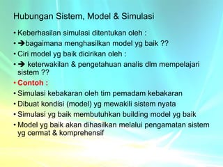 Hubungan Sistem, Model & Simulasi
• Keberhasilan simulasi ditentukan oleh :
• bagaimana menghasilkan model yg baik ??
• Ciri model yg baik dicirikan oleh :
•  keterwakilan & pengetahuan analis dlm mempelajari
sistem ??
• Contoh :
• Simulasi kebakaran oleh tim pemadam kebakaran
• Dibuat kondisi (model) yg mewakili sistem nyata
• Simulasi yg baik membutuhkan building model yg baik
• Model yg baik akan dihasilkan melalui pengamatan sistem
yg cermat & komprehensif
 