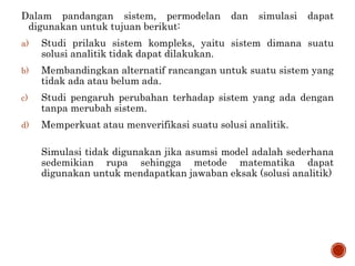 Dalam pandangan sistem, permodelan dan simulasi dapat
digunakan untuk tujuan berikut:
a) Studi prilaku sistem kompleks, yaitu sistem dimana suatu
solusi analitik tidak dapat dilakukan.
b) Membandingkan alternatif rancangan untuk suatu sistem yang
tidak ada atau belum ada.
c) Studi pengaruh perubahan terhadap sistem yang ada dengan
tanpa merubah sistem.
d) Memperkuat atau menverifikasi suatu solusi analitik.
Simulasi tidak digunakan jika asumsi model adalah sederhana
sedemikian rupa sehingga metode matematika dapat
digunakan untuk mendapatkan jawaban eksak (solusi analitik)
 
