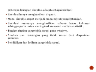 Beberapa kerugian simulasi adalah sebagai berikut:
 Simulasi hanya menghasilkan dugaan.
 Model simulasi dapat menjadi mahal untuk pengembangan.
 Simulasi umumnya menghasilkan volume besar keluaran
sehingga perlu untuk meringkaskan sesuai analisis statistik.
 Tingkat rincian yang tidak sesuai pada awalnya.
 Analisis dan rancangan yang tidak sesuai dari eksperimen
simulasi.
 Pendidikan dan latihan yang tidak sesuai.
 