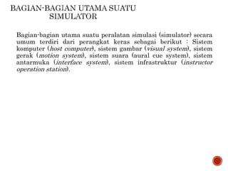 Bagian-bagian utama suatu peralatan simulasi (simulator) secara
umum terdiri dari perangkat keras sebagai berikut : Sistem
komputer (host computer), sistem gambar (visual system), sistem
gerak (motion system), sistem suara (aural cue system), sistem
antarmuka (interface system), sistem infrastruktur (instructor
operation station).
 