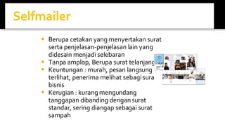 Berupa cetakan yang menyertakan surat serta penjelasan-penjelasan lain yang didesain menjadi selebaran Tanpa amplop, Berupa surat telanjang Keuntungan : murah, pesan langsung terlihat, penerima melihat sebagi surat bisnis Kerugian : kurang mengundang tanggapan dibanding dengan surat standar, sering diangap sebagai surat sampah 