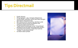 Kotak Johnson Pengungkapan : apa, mengapa, Bagaimana Surat pribadi, sebutkan nama, atau sebut dengan Dermawan yang terhormat. Beri tekana untuk hal penting, sebutkan 3 kali Gunakan kalimat yang menyatakan nilai menguntungkan buat donatur Tepat diatas tandatangan surat, Tutup dengan penekanan keuntungan yang diperoleh donatur Lampirkan form Donasi, cantumkan kalimat “Jangan Tunda Donasi Anda” Gunakan salam pribadi 
