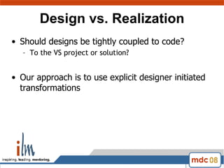 Design vs. Realization Should designs be tightly coupled to code?  To the VS project or solution? Our approach is to use explicit designer initiated transformations  
