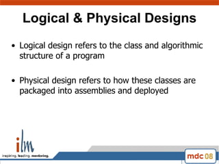 Logical & Physical Designs Logical design refers to the class and algorithmic structure of a program Physical design refers to how these classes are packaged into assemblies and deployed 