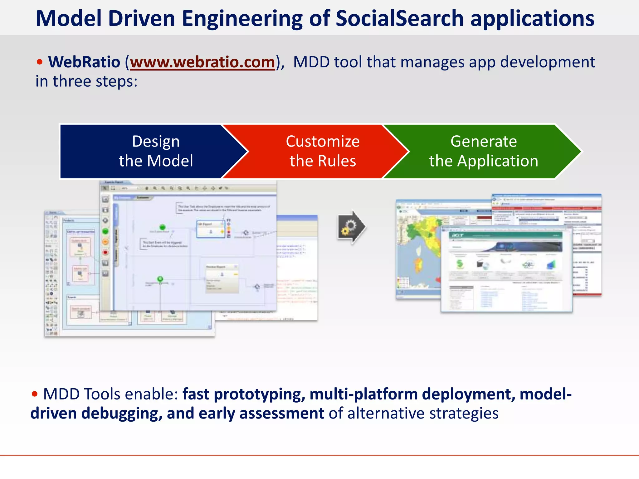 Model Driven Engineering of SocialSearch applications
• WebRatio (www.webratio.com), MDD tool that manages app development
in three steps:


             Design              Customize             Generate
           the Model             the Rules          the Application




• MDD Tools enable: fast prototyping, multi-platform deployment, model-
driven debugging, and early assessment of alternative strategies
 