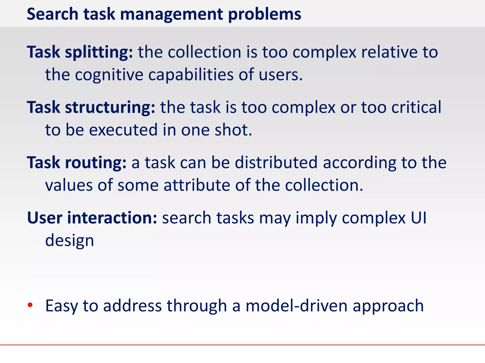 Search task management problems

Task splitting: the collection is too complex relative to
  the cognitive capabilities of users.
Task structuring: the task is too complex or too critical
  to be executed in one shot.
Task routing: a task can be distributed according to the
  values of some attribute of the collection.
User interaction: search tasks may imply complex UI
  design


• Easy to address through a model-driven approach
 