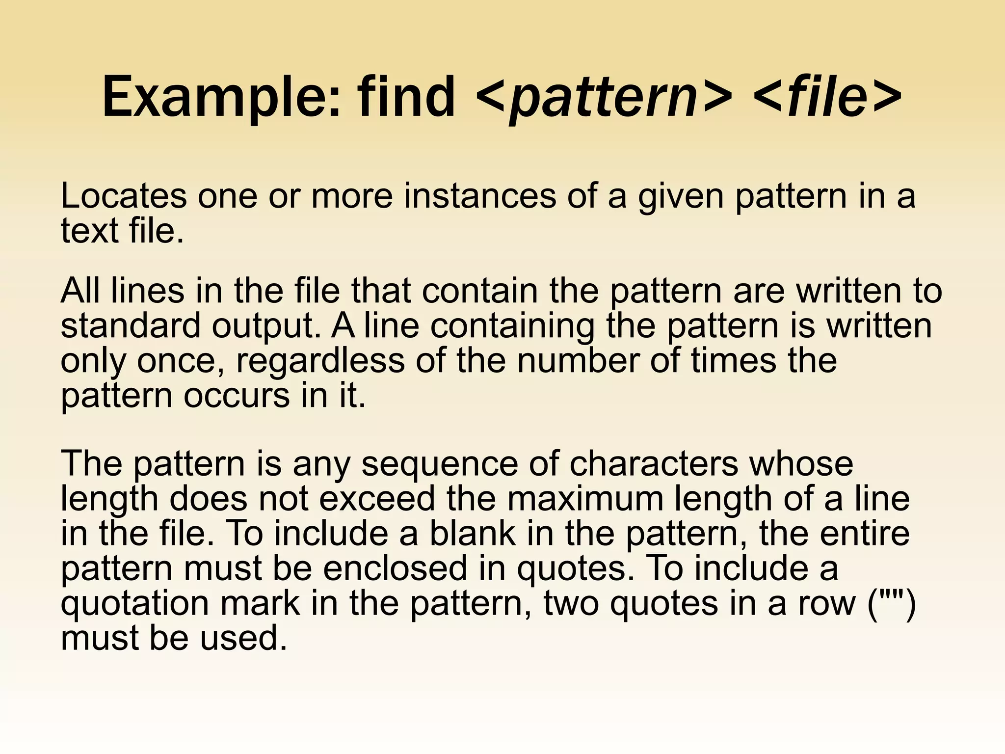 Example: find <pattern> <file>
Locates one or more instances of a given pattern in a
text file.
All lines in the file that contain the pattern are written to
standard output. A line containing the pattern is written
only once, regardless of the number of times the
pattern occurs in it.
The pattern is any sequence of characters whose
length does not exceed the maximum length of a line
in the file. To include a blank in the pattern, the entire
pattern must be enclosed in quotes. To include a
quotation mark in the pattern, two quotes in a row ("")
must be used.
 