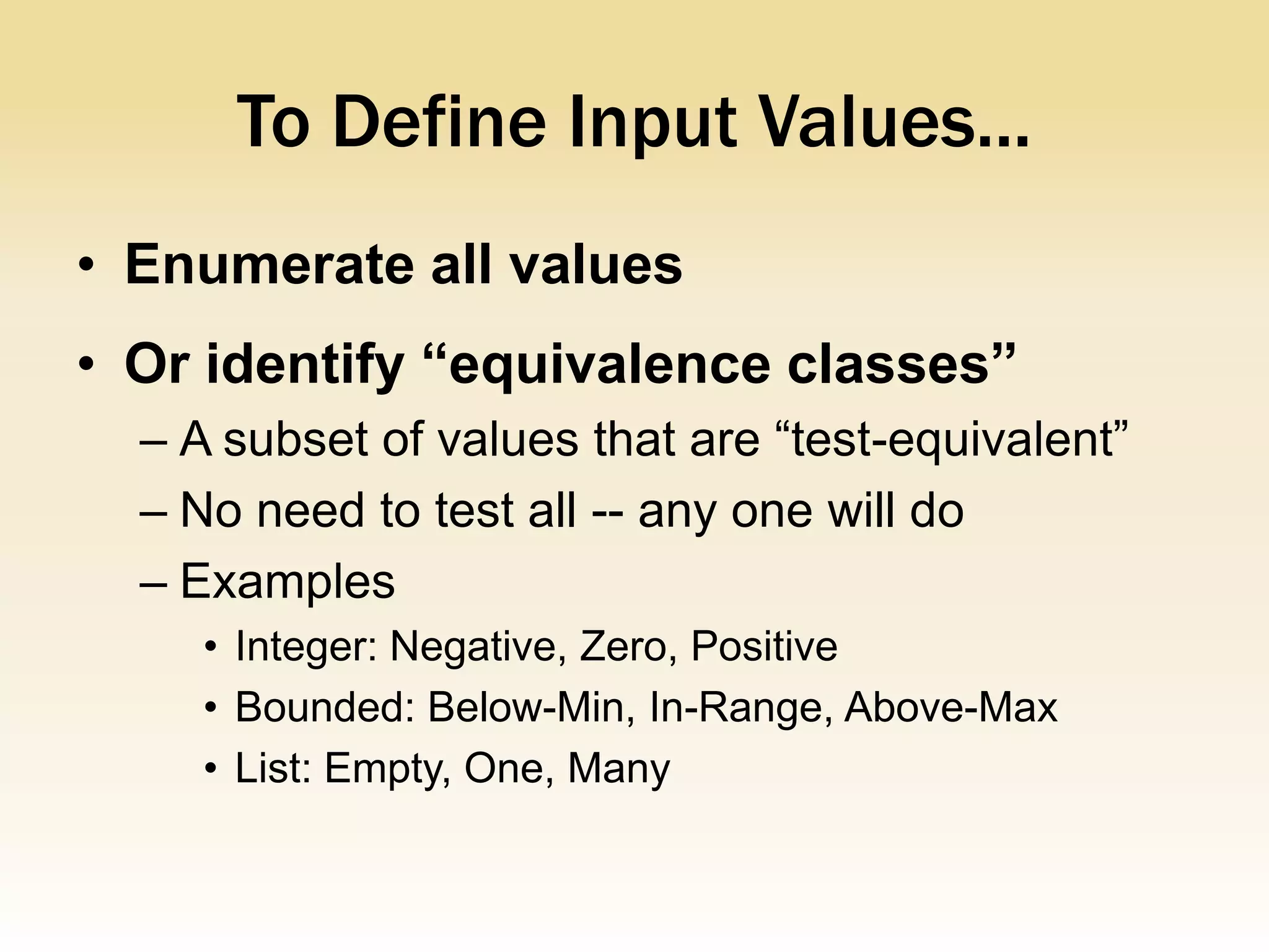 To Define Input Values...
• Enumerate all values
• Or identify “equivalence classes”
  – A subset of values that are “test-equivalent”
  – No need to test all -- any one will do
  – Examples
     • Integer: Negative, Zero, Positive
     • Bounded: Below-Min, In-Range, Above-Max
     • List: Empty, One, Many
 