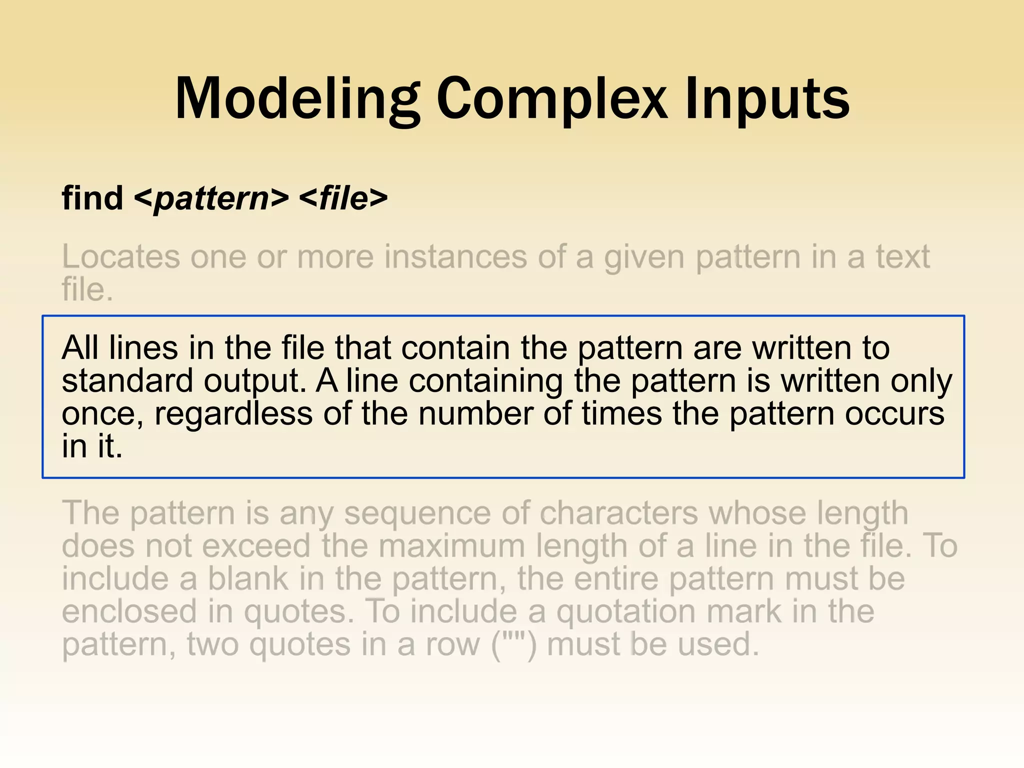 Modeling Complex Inputs
find <pattern> <file>



All lines in the file that contain the pattern are written to
standard output. A line containing the pattern is written only
once, regardless of the number of times the pattern occurs
in it.
 